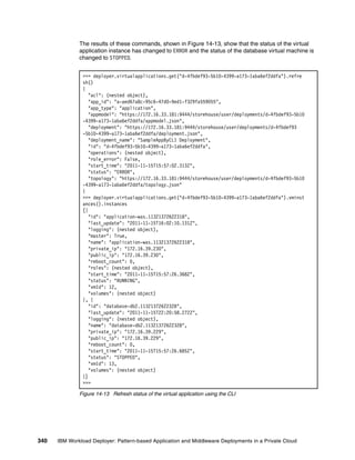 The results of these commands, shown in Figure 14-13, show that the status of the virtual
              application instance has changed to ERROR and the status of the database virtual machine is
              changed to STOPPED.


               >>> deployer.virtualapplications.get("d-4fbdef93-5b10-4399-a173-1aba6ef2ddfa").refre
               sh()
               {
                  "acl": (nested object),
                  "app_id": "a-aed67a8c-95c6-47d0-9ed1-f329fa559055",
                  "app_type": "application",
                  "appmodel": "https://172.16.33.181:9444/storehouse/user/deployments/d-4fbdef93-5b10
               -4399-a173-1aba6ef2ddfa/appmodel.json",
                  "deployment": "https://172.16.33.181:9444/storehouse/user/deployments/d-4fbdef93
               -5b10-4399-a173-1aba6ef2ddfa/deployment.json",
                  "deployment_name": "SampleAppByCLI Deployment",
                  "id": "d-4fbdef93-5b10-4399-a173-1aba6ef2ddfa",
                  "operations": (nested object),
                  "role_error": False,
                  "start_time": "2011-11-15T15:57:02.313Z",
                  "status": "ERROR",
                  "topology": "https://172.16.33.181:9444/storehouse/user/deployments/d-4fbdef93-5b10
               -4399-a173-1aba6ef2ddfa/topology.json"
               }
               >>> deployer.virtualapplications.get("d-4fbdef93-5b10-4399-a173-1aba6ef2ddfa").vminst
               ances().instances
               [{
                  "id": "application-was.11321372622318",
                  "last_update": "2011-11-15T16:02:10.131Z",
                  "logging": (nested object),
                  "master": True,
                  "name": "application-was.11321372622318",
                  "private_ip": "172.16.39.230",
                  "public_ip": "172.16.39.230",
                  "reboot_count": 0,
                  "roles": (nested object),
                  "start_time": "2011-11-15T15:57:26.368Z",
                  "status": "RUNNING",
                  "vmId": 12,
                  "volumes": (nested object)
               }, {
                  "id": "database-db2.11321372622328",
                  "last_update": "2011-11-15T22:20:58.272Z",
                  "logging": (nested object),
                  "name": "database-db2.11321372622328",
                  "private_ip": "172.16.39.229",
                  "public_ip": "172.16.39.229",
                  "reboot_count": 0,
                  "start_time": "2011-11-15T15:57:26.685Z",
                  "status": "STOPPED",
                  "vmId": 13,
                  "volumes": (nested object)
               }]
               >>>

              Figure 14-13 Refresh status of the virtual application using the CLI




340   IBM Workload Deployer: Pattern-based Application and Middleware Deployments in a Private Cloud
 