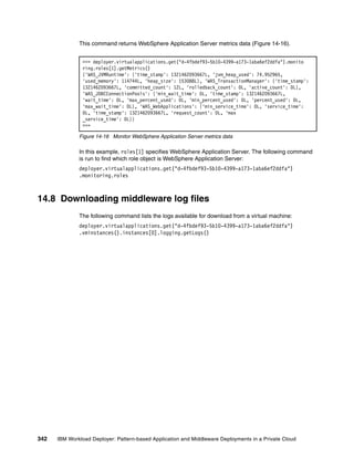 This command returns WebSphere Application Server metrics data (Figure 14-16).


               >>> deployer.virtualapplications.get("d-4fbdef93-5b10-4399-a173-1aba6ef2ddfa").monito
               ring.roles[1].getMetrics()
               {'WAS_JVMRuntime': {'time_stamp': 1321462093667L, 'jvm_heap_used': 74.952965,
               'used_memory': 114744L, 'heap_size': 153088L}, 'WAS_TransactionManager': {'time_stamp':
               1321462093667L, 'committed_count': 12L, 'rolledback_count': 0L, 'active_count': 0L},
               'WAS_JDBCConnectionPools': {'min_wait_time': 0L, 'time_stamp': 1321462093667L,
               'wait_time': 0L, 'max_percent_used': 0L, 'min_percent_used': 0L, 'percent_used': 0L,
               'max_wait_time': 0L}, 'WAS_WebApplications': {'min_service_time': 0L, 'service_time':
               0L, 'time_stamp': 1321462093667L, 'request_count': 0L, 'max
               _service_time': 0L}}
               >>>

              Figure 14-16 Monitor WebSphere Application Server metrics data

              In this example, roles[1] specifies WebSphere Application Server. The following command
              is run to find which role object is WebSphere Application Server:
              deployer.virtualapplications.get("d-4fbdef93-5b10-4399-a173-1aba6ef2ddfa")
              .monitoring.roles



14.8 Downloading middleware log files
              The following command lists the logs available for download from a virtual machine:
              deployer.virtualapplications.get("d-4fbdef93-5b10-4399-a173-1aba6ef2ddfa")
              .vminstances().instances[0].logging.getLogs()




342   IBM Workload Deployer: Pattern-based Application and Middleware Deployments in a Private Cloud
 