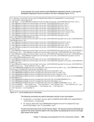In this example, the virtual machine hosts WebSphere Application Server, so the logs for
                  WebSphere Application Server are listed in the return message (Figure 14-17).


 >>> deployer.virtualapplications.get("d-4fbdef93-5b10-4399-a173-1aba6ef2ddfa").vminstances()
 .instances[0].logging.getLogs()
 {'IWD Agent': ['/opt/IBM/maestro/agent/usr/servers/application-was.11321372622318/logs/trace.log.4',
 '/opt/IBM/maestro/agent/usr/servers/application-was.11321372622318/logs/trace.log.5',
 '/opt/IBM/maestro/agent/usr/servers/application-was.11321372622318/logs/ffdc.log.0',
 '/opt/IBM/maestro/agent/usr/servers/application-was.11321372622318/logs/trace.log.2',
 '/opt/IBM/maestro/agent/usr/servers/application-was.11321372622318/logs/trace.log.1',
 '/opt/IBM/maestro/agent/usr/servers/application-was.11321372622318/logs/install/trace.log',
 '/opt/IBM/maestro/agent/usr/servers/application-was.11321372622318/logs/install/console.log',
 '/opt/IBM/maestro/agent/usr/servers/application-was.11321372622318/logs/trace.log.0',
 '/opt/IBM/maestro/agent/usr/servers/application-was.11321372622318/logs/application-
 was.11321372622318.MONITORING/trace.log',
 '/opt/IBM/maestro/agent/usr/servers/application-was.11321372622318/logs/application-was.11321372622318.M
 ONITORING/console.log',
 '/opt/IBM/maestro/agent/usr/servers/application-was.11321372622318/logs/console.log.0',
 '/opt/IBM/maestro/agent/usr/servers/application-was.11321372622318/logs/trace.log.8',
 '/opt/IBM/maestro/agent/usr/servers/application-was.11321372622318/logs/trace.log.7',
 '/opt/IBM/maestro/agent/usr/servers/application-was.11321372622318/logs/application-was.11321372622318.S
 SH/trace.log',
 '/opt/IBM/maestro/agent/usr/servers/application-was.11321372622318/logs/application-was.11321372622318.S
 SH/console.log', '/opt/IBM/maestro/agent/usr/servers/application-was.11321372622318/logs/trace.log.6',
 '/opt/IBM/maestro/agent/usr/servers/application-was.11321372622318/logs/application-was.11321372622318.W
 AS/trace.log', '/opt/IBM/maestro/agent/usr/servers/application-was.11321372622318/logs/application-w
 as.11321372622318.WAS/console.log',
 '/opt/IBM/maestro/agent/usr/servers/application-was.11321372622318/logs/trace.log.3',
 '/opt/IBM/maestro/agent/usr/servers/application-was.11321372622318/logs/application-was.11321372622318.A
 GENT/trace.log',
 '/opt/IBM/maestro/agent/usr/servers/application-was.11321372622318/logs/application-was.11321372622318.A
 GENT/console.log', '/0config/0config.log'], 'WAS':
 ['/opt/IBM/WebSphere/AppServer/profiles/AppSrv01/logs/server1/native_stderr.log','/opt/IBM/WebSphere/App
 Server/profiles/AppSrv01/logs/server1/SystemOut.log',
 '/opt/IBM/WebSphere/AppServer/profiles/AppSrv01/logs/server1/SystemErr.log',
 '/opt/IBM/WebSphere/AppServer/profiles/AppSrv01/logs/server1/native_stdout.log',
 '/opt/IBM/WebSphere/AppServer/profiles/AppSrv01/logs/ffdc/server1_exception.log',
 '/opt/IBM/WebSphere/AppServer/profiles/AppSrv01/logs/ffdc/server1_1e8db31f_11.11.15_16.14.59.29340938927
 35162140204.txt',
 '/opt/IBM/WebSphere/AppServer/profiles/AppSrv01/logs/ffdc/ffdc.9151162873764429136.txt',
 '/opt/IBM/WebSphere/AppServer/profiles/AppSrv01/logs/ffdc/FfdcSummary.txt',
 '/opt/IBM/WebSphere/AppServer/profiles/AppSrv01/logs/ffdc/ffdc.6089871315269192617.txt'], 'OS':
 ['/var/log/dmesg', '/var/log/maillog', '/var/log/secure','/var/log/boot.log', '/var/log/brcm-iscsi.log',
 '/var/log/spooler', '/var/log/messages', '/var/log/yum.log', '/var/log/cron',
 '/var/log/acpid','/var/log/wtmp']}
 >>>

Figure 14-17 List all available logs for downloading

                  The following commands are used to download a log file to your local system:
                     vm=deployer.virtualapplications.get("d-4fbdef93-5b10-4399-a173-1aba6ef2ddfa")
                     .vminstances().instances[0]
                     vm.logging.download("/opt/IBM/WebSphere/AppServer/profiles/AppSrv01/logs/
                     server1/SystemOut.log","D:SystemOut.log")

                  The first command returns the virtual machine object. The second command downloads the
                  log file for the virtual machine object to the local system by specifying the source and target
                  path names of the log file.

                                      Chapter 14. Managing virtual applications from the command-line interface   343
 