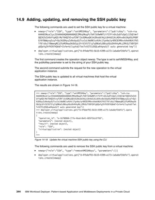 14.9 Adding, updating, and removing the SSH public key
              The following commands are used to set the SSH public key for a virtual machine:
                 newop={"role":"SSH", "type":"setVMSSHKey", "parameters":{"publicKey": "ssh-rsa
                 AAAAB3NzaC1yc2EAAAADAQABAAABAQCZMVqXNugPLfbRlSU9wNRTJiFS7PinDs3uDfs0pCLI2UQlWnT
                 QQCKZkZU4bYYgKQSiMzTKHQ2VS+pfCNFlZe3GMuoQK1HJDkobE4djL6h4d2JkLA04vxBxSKp05JP6BF
                 GYAfBWWyxqScqf+0pIKUDHyuZsNxdquDJTsxIoLVWdNEta4U4c17gnKw/qrB9C8IM9xvkAekNUhIPbS
                 Tf6ls6uIYBWwegMZjEPyMSRwy0kOb2gLGYrSCV5TSlgTqONUeSJ86sp5GsOh4hhyMcjZMtGJTXBFQVY
                 gGQaYgZhfH397hQkW7+ZxYw+b/IuyVuGlTwtTvV27CLD5QLwX4qna5/7 auto generated key"}}
                 deployer.virtualapplications.get("d-4fbdef93-5b10-4399-a173-1aba6ef2ddfa").operat
                 ions.create(newop)

              The first command creates the operation object newop. The type is set to setVMSSHKey, and
              the publicKey parameter is set to the string of your SSH public key.

              The second command submits the request for the new operation to the virtual
              application instance.

              The SSH public key is updated to all virtual machines that host the virtual
              application instance.

              The results are shown in Figure 14-18.


               >>> newop={"role":"SSH", "type":"setVMSSHKey", "parameters":{"publicKey": "ssh-rsa
               AAAAB3NzaC1yc2EAAAADAQABAAABAQCZMVqXNugPLfbRlSU9wNRTJiFS7PinDs3uDfs0pCLI2UQlWnTQQCKZkZU4
               bYYgKQSiMzTKHQ2VS+pfCNFlZe3GMuoQK1HJDkobE4djL6h4d2JkLA04vxBxSKp05JP6BFGYAfBWWyxqScqf+0pI
               KUDHyuZsNxdquDJTsxIoLVWdNEta4U4c17gnKw/qrB9C8IM9xvkAekNUhIPbSTf6ls6uIYBWwegMZjEPyMSRwy0k
               Ob2gLGYrSCV5TSlgTqONUeSJ86sp5GsOh4hhyMcjZMtGJTXBFQVYgGQaYgZhfH397hQkW7+ZxYw+b/IuyVuGlTwt
               TvV27CLD5QLwX4qna5/7 auto generated key"}}
               >>> deployer.virtualapplications.get("d-4fbdef93-5b10-4399-a173-1aba6ef2ddfa").opera
               tions.create(newop)
               {
                 "operation_id": "o-1b798966-77fe-4bad-8e41-826f2dcd7f65",
                 "parameters": (nested object),
                 "result": (nested object),
                 "role": "SSH",
                 "virtualapplication": (nested object)
               }
               >>>

              Figure 14-18 Update the virtual machine SSH public key using the CLI

              The following commands are used to remove the SSH public key from a virtual machine:
                 newop={"role":"SSH", "type":"removeVMSSHKeys", "parameters":{}}
                 deployer.virtualapplications.get("d-4fbdef93-5b10-4399-a173-1aba6ef2ddfa").operat
                 ions.create(newop)




344   IBM Workload Deployer: Pattern-based Application and Middleware Deployments in a Private Cloud
 