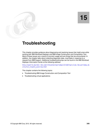 15


   Chapter 15.   Troubleshooting
                 This chapter provides guidance about diagnosing and resolving issues that might arise while
                 working with IBM Workload Deployer and IBM Image Construction and Composition Tool.
                 Most of these issues are a result of incorrect usage and are things that we encountered. In
                 addition, the chapter talks about collecting diagnostic data, most likely in response to a
                 request from IBM Support. Additional troubleshooting tips can be found in the IBM Workload
                 Deployer Information Center at the following address:
                 http://publib.boulder.ibm.com/infocenter/worlodep/v3r1m0/topic/com.ibm.worlodep.do
                 c/ts/tst_trouble_overview.html

                 This chapter contains the following topics:
                     Troubleshooting IBM Image Construction and Composition Tool
                     Troubleshooting virtual applications




© Copyright IBM Corp. 2012. All rights reserved.                                                        349
 