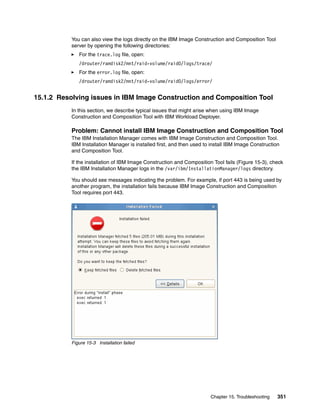 You can also view the logs directly on the IBM Image Construction and Composition Tool
           server by opening the following directories:
              For the trace.log file, open:
              /drouter/ramdisk2/mnt/raid-volume/raid0/logs/trace/
              For the error.log file, open:
              /drouter/ramdisk2/mnt/raid-volume/raid0/logs/error/


15.1.2 Resolving issues in IBM Image Construction and Composition Tool
           In this section, we describe typical issues that might arise when using IBM Image
           Construction and Composition Tool with IBM Workload Deployer.

           Problem: Cannot install IBM Image Construction and Composition Tool
           The IBM Installation Manager comes with IBM Image Construction and Composition Tool.
           IBM Installation Manager is installed first, and then used to install IBM Image Construction
           and Composition Tool.

           If the installation of IBM Image Construction and Composition Tool fails (Figure 15-3), check
           the IBM Installation Manager logs in the /var/ibm/InstallationManager/logs directory.

           You should see messages indicating the problem. For example, if port 443 is being used by
           another program, the installation fails because IBM Image Construction and Composition
           Tool requires port 443.




           Figure 15-3 Installation failed




                                                                        Chapter 15. Troubleshooting   351
 