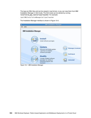 The logs are XML files and can be viewed in raw format, or you can view them from IBM
              Installation Manager in GUI mode. The GUI mode can be started by running
              installation_mgr_root/eclipse/launcher. For example:
              /opt/IBM/InstallationManager/eclipse/launcher

              The Installation Manager interface is shown in Figure 15-4.




              Figure 15-4 IBM Installation Manager




352   IBM Workload Deployer: Pattern-based Application and Middleware Deployments in a Private Cloud
 