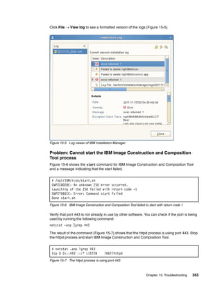 Click File  View log to see a formatted version of the logs (Figure 15-5).




Figure 15-5 Log viewer of IBM Installation Manager


Problem: Cannot start the IBM Image Construction and Composition
Tool process
Figure 15-6 shows the start command for IBM Image Construction and Composition Tool
and a message indicating that the start failed.


 # /opt/IBM/icon/start.sh
 CWPZC8028E: An unknown ZSO error occurred.
 Launching of the ZSO failed with return code -1
 CWPZT0601E: Error: Command start failed
 Done start.sh
Figure 15-6 IBM Image Construction and Composition Tool failed to start with return code 1

Verify that port 443 is not already in use by other software. You can check if the port is being
used by running the following command:
netstat -anp |grep 443

The result of the command (Figure 15-7) shows that the httpd process is using port 443. Stop
the httpd process and start IBM Image Construction and Composition Tool.


 # netstat -anp lgrep 443
 tcp 0 0:::443 :::* LISTEN           7667/httpd
Figure 15-7 The httpd process is using port 443



                                                                 Chapter 15. Troubleshooting   353
 