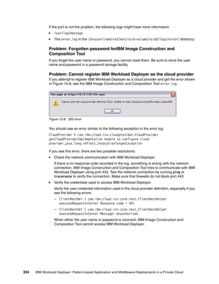 If the port is not the problem, the following logs might have more information:
                 /var/log/message
                 The error.log in the /drouter/ramdisk2/mnt/raid-volume/raid0/logs/error/ directory

              Problem: Forgotten password forIBM Image Construction and
              Composition Tool
              If you forget the user name or password, you cannot reset them. Be sure to store the user
              name and password in a password storage facility.

              Problem: Cannot register IBM Workload Deployer as the cloud provider
              If you attempt to register IBM Workload Deployer as a cloud provider and get the error shown
              in Figure 15-8, see the IBM Image Construction and Composition Tool error.log.




              Figure 15-8 500 error

              You should see an error similar to the following exception in the error log:
              CloudProvider E com.ibm.cloud.icn.cloudprovider.CloudProvider
              getCloudProviderImplementation Unable to configure cloud
              provider.java.lang.reflect.InvocationTargetException

              If you see this error, there are two possible resolutions:
                 Check the network communication with IBM Workload Deployer.
                 If there is no response code recorded in the log, something is wrong with the network
                 connection. IBM Image Construction and Composition Tool tries to communicate with IBM
                 Workload Deployer using port 443. Test the network connection by running ping or
                 traceroute to verify the connection. Make sure that firewalls do not block port 443.
                 Verify the credentials used to access IBM Workload Deployer.
                 Verify the user credential information used in the cloud provider definition, especially if you
                 see the following errors:
                  – ClientRestHel I com.ibm.cloud.icn.core.rest.ClientRestHelper
                    executeRequestInternal Response code = 401
                  – ClientRestHel I com.ibm.cloud.icn.core.rest.ClientRestHelper
                    executeRequestInternal Message= Unauthorized
                 When either the user name or password is incorrect, IBM Image Construction and
                 Composition Tool cannot access IBM Workload Deployer.




354   IBM Workload Deployer: Pattern-based Application and Middleware Deployments in a Private Cloud
 