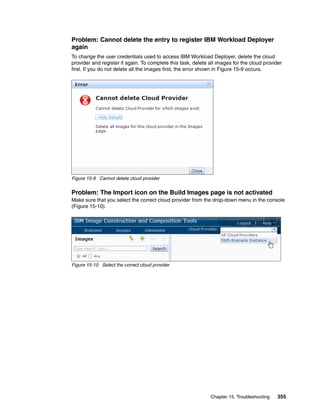 Problem: Cannot delete the entry to register IBM Workload Deployer
again
To change the user credentials used to access IBM Workload Deployer, delete the cloud
provider and register it again. To complete this task, delete all images for the cloud provider
first. If you do not delete all the images first, the error shown in Figure 15-9 occurs.




Figure 15-9 Cannot delete cloud provider


Problem: The Import icon on the Build Images page is not activated
Make sure that you select the correct cloud provider from the drop-down menu in the console
(Figure 15-10).




Figure 15-10 Select the correct cloud provider




                                                              Chapter 15. Troubleshooting    355
 