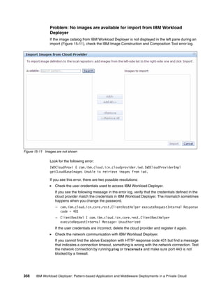 Problem: No images are available for import from IBM Workload
                Deployer
                If the image catalog from IBM Workload Deployer is not displayed in the left pane during an
                import (Figure 15-11), check the IBM Image Construction and Composition Tool error log.




Figure 15-11 Images are not shown

                Look for the following error:
                IWDCloudProvi E com.ibm.cloud.icn.cloudprovider.iwd.IWDCloudProviderImpl
                getCLoudBaseImages Unable to retrieve images from iwd.

                If you see this error, there are two possible resolutions:
                   Check the user credentials used to access IBM Workload Deployer.
                   If you see the following message in the error log, verify that the credentials defined in the
                   cloud provider match the credentials in IBM Workload Deployer. The mismatch sometimes
                   happens when you change the password.
                   – com.ibm.cloud.icn.core.rest.ClientRestHelper executeRequestInternal Response
                     code = 401
                   – ClientRestHel I com.ibm.cloud.icn.core.rest.ClientRestHelper
                     executeRequestInternal Message= Unauthorized
                   If the user credentials are incorrect, delete the cloud provider and register it again.
                   Check the network communication with IBM Workload Deployer.
                   If you cannot find the above Exception with HTTP response code 401 but find a message
                   that indicates a connection timeout, something is wrong with the network connection. Test
                   the network connection by running ping or traceroute and make sure port 443 is not
                   blocked by a firewall.




356    IBM Workload Deployer: Pattern-based Application and Middleware Deployments in a Private Cloud
 