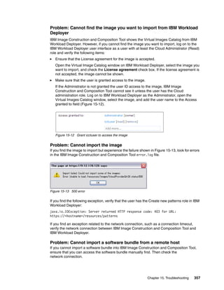 Problem: Cannot find the image you want to import from IBM Workload
Deployer
IBM Image Construction and Composition Tool shows the Virtual Images Catalog from IBM
Workload Deployer. However, if you cannot find the image you want to import, log on to the
IBM Workload Deployer user interface as a user with at least the Cloud Administrator (Read)
role and verify the following items:
   Ensure that the License agreement for the image is accepted.
   Open the Virtual Image Catalog window on IBM Workload Deployer, select the image you
   want to import, and check the License agreement check box. If the license agreement is
   not accepted, the image cannot be shown.
   Make sure that the user is granted access to the image.
   If the Administrator is not granted the user ID access to the image, IBM Image
   Construction and Composition Tool cannot see it unless the user has the Cloud
   administration role. Log on to IBM Workload Deployer as the Administrator, open the
   Virtual Images Catalog window, select the image, and add the user name to the Access
   granted to field (Figure 15-12).




   Figure 15-12 Grant icctuser to access the image


Problem: Cannot import the image
If you find the image to import but experience the failure shown in Figure 15-13, look for errors
in the IBM Image Construction and Composition Tool error.log file.




Figure 15-13 500 error

If you find the following exception, verify that the user has the Create new patterns role in IBM
Workload Deployer:
java.io.IOException: Server returned HTTP response code: 403 for URL:
https://<hostname>/resources/patterns

If you find an exception related to the network connection, such as a connection timeout,
verify the network connection between IBM Image Construction and Composition Tool and
IBM Workload Deployer.

Problem: Cannot import a software bundle from a remote host
If you cannot import a software bundle into IBM Image Construction and Composition Tool,
ensure that you can access the software bundle manually first. Then check the
network connection.




                                                               Chapter 15. Troubleshooting   357
 