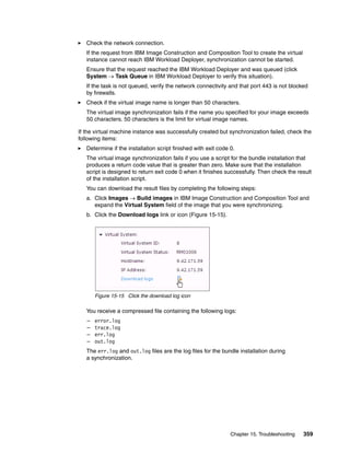 Check the network connection.
   If the request from IBM Image Construction and Composition Tool to create the virtual
   instance cannot reach IBM Workload Deployer, synchronization cannot be started.
   Ensure that the request reached the IBM Workload Deployer and was queued (click
   System  Task Queue in IBM Workload Deployer to verify this situation).
   If the task is not queued, verify the network connectivity and that port 443 is not blocked
   by firewalls.
   Check if the virtual image name is longer than 50 characters.
   The virtual image synchronization fails if the name you specified for your image exceeds
   50 characters. 50 characters is the limit for virtual image names.

If the virtual machine instance was successfully created but synchronization failed, check the
following items:
   Determine if the installation script finished with exit code 0.
   The virtual image synchronization fails if you use a script for the bundle installation that
   produces a return code value that is greater than zero. Make sure that the installation
   script is designed to return exit code 0 when it finishes successfully. Then check the result
   of the installation script.
   You can download the result files by completing the following steps:
   a. Click Images  Build images in IBM Image Construction and Composition Tool and
      expand the Virtual System field of the image that you were synchronizing.
   b. Click the Download logs link or icon (Figure 15-15).




       Figure 15-15 Click the download log icon

   You receive a compressed file containing the following logs:
   –   error.log
   –   trace.log
   –   err.log
   –   out.log
   The err.log and out.log files are the log files for the bundle installation during
   a synchronization.




                                                                Chapter 15. Troubleshooting   359
 
