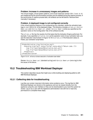 Problem: Increase in unnecessary images and patterns
           The virtual images, virtual system patterns, and virtual instances named ICON cloned vm XX
           are created during the synchronization process and are deleted during the capture process. If
           the synchronize or capture process fails, old artifacts can be left behind. Remove them
           manually if necessary.

           Problem: A deployed image is not configured correctly
           If the virtual machine instance is not configured as you intended, review the activation task
           logs in /opt/IBM/AE/AR of the deployed image. This directory includes ovf-env.ar, <Service
           Name>.out, and <Service Name>.err, where <Service Name> is what you specified as the
           operation name on the Configuration Tab of the software bundle.

           The ovf-env.ar file has the results of all the tasks that the Activation Engine performed. For
           example, if you specified activation.test as the operation name of your activation task, you
           see the execution result shown in Figure 15-18 in ovf-env.ar. If the Execution status is
           Failed, your activation script failed.


            <ProductActivation class="activation.test">
               <Execution kind="self" status="Failed" status-detail="Return code: 1"/>
                  <Log file="/opt/ibm/ae/AR/activation.test.out"/>
                  <Log file="/opt/ibm/ae/AR/activation.test.err"/>
               <Properties/>
            </ProductActivation>
           Figure 15-18 ovf-env.ar shows execution of activation.task failed

           Review <Service Name>.out (standard out log) and <Service Name>.err (error log) to find
           the cause of the failure.



15.2 Troubleshooting IBM Workload Deployer
           This section describes issues that might occur while building and deploying patterns with
           IBM Workload Deployer.


15.2.1 Collecting data for troubleshooting
           Log files can contain important information when problems occur. The log files for IBM
           Workload Deployer are stored on the appliance and can be viewed directly from the
           appliance using the user interface or they can be downloaded to your local file system for
           review. Log on as a user with the Appliance administration role with full or read only
           permissions to complete these steps.




                                                                               Chapter 15. Troubleshooting   361
 