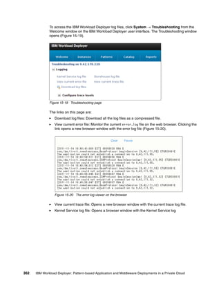 To access the IBM Workload Deployer log files, click System  Troubleshooting from the
              Welcome window on the IBM Workload Deployer user interface. The Troubleshooting window
              opens (Figure 15-19).




              Figure 15-19 Troubleshooting page

              The links on this page are:
                 Download log files: Download all the log files as a compressed file.
                 View current error file: Monitor the current error.log file on the web browser. Clicking the
                 link opens a new browser window with the error log file (Figure 15-20).




                 Figure 15-20 The error log viewer on the browser

                 View current trace file: Opens a new browser window with the current trace log file.
                 Kernel Service log file: Opens a browser window with the Kernel Service log




362   IBM Workload Deployer: Pattern-based Application and Middleware Deployments in a Private Cloud
 