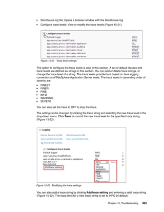 Storehouse log file: Opens a browser window with the Storehouse log.
   Configure trace levels: View or modify the trace levels (Figure 15-21).




   Figure 15-21 Trace level settings

The option to configure the trace levels is also in this section. A set of default classes and
trace levels are defined as strings in this section. You can add or delete trace strings, or
change the trace level of a string. The trace levels provided are based on Java logging
convention and WebSphere Application Server levels. The trace levels in ascending order of
severity are:
   FINEST
   FINER
   FINE
   INFO
   WARNING
   SEVERE

You can also set the trace to OFF to stop the trace.

The setting can be changed by clicking the trace string and selecting the new trace level in the
drop-down menu. Click Save to commit the new trace level for the specified trace string
(Figure 15-22).




Figure 15-22 Modifying the trace settings

You can also add a trace string by clicking Add trace setting and entering a valid trace string
(Figure 15-22). The trace level for a new trace string is set to INFO by default.

                                                              Chapter 15. Troubleshooting   363
 