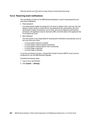 Click the remove icon (     ) next to a trace string to remove that trace string.


15.2.2 Receiving event notifications
              The mail delivery function on the IBM Workload Deployer is used to reset passwords and
              send event notifications.
                 Reset password
                 If an administrator forgets his password or he wants to update it with a new one, the mail
                 delivery function sends an email with his new password to the administrator. But if the
                 administrator forgets his password, and no other user has the Appliance administrator
                 permission, the appliance must be returned to IBM, and all the data on the appliance that
                 is not backed up is lost.
                 Mail notification
                 The mail function is also responsible for sending event notifications automatically, such as
                 the errors that occur when:
                  –   A virtual system instance is created.
                  –   A virtual system instance started successfully.
                  –   A virtual system instance failed to start successfully.
                  –   A virtual image is exported.
                  –   A virtual image is imported.

              To use the mail delivery function, a Simple Mail Transfer Protocol (SMTP) server must be
              configured for use with IBM Workload Deployer.

              Complete the following steps:
              1. Log on as an administrator.
              2. Click System  Settings.




364   IBM Workload Deployer: Pattern-based Application and Middleware Deployments in a Private Cloud
 