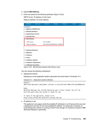 3. Expand Mail Delivery.
4. Enter the values for the following attributes (Figure 15-23):
   SMTP server: IP address or host name
   Reply-to address: An email address




   Figure 15-23 IBM Workload Deployer Mail Delivery setup

You can receive the following notifications:
   Deployment started
   Deploying a virtual application pattern generates the email shown in Example 15-1.

   Example 15-1 Deployment started notification
   Subject:
   [Workload Deployer] Deployment started: d-1c7ce179-ea5f-485d-afb7-0b15896e1dc2

   Body:
   Workload Deployer has started deploying your virtual system. You will be
   notified again when the system is ready for use.

   To login to the appliance, please visit
   https://esx-v4-033-181.purescale.raleigh.ibm.com.

   IP address in use
   The appliance runs ping to verify the available IP addresses in an IP group when you start
   a deployment and look for the next available IP address. If a response is received, an
   email stating that a device is running on that IP even though it is marked as inactive in IBM
   Workload Deployer is generated.




                                                              Chapter 15. Troubleshooting   365
 