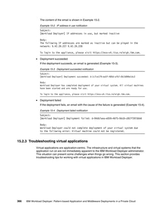 The content of the email is shown in Example 15-2.

                 Example 15-2 IP address in use notification
                 Subject:
                 [Workload Deployer] IP addresses in use, but marked inactive

                 Body:
                 The following IP addresses are marked as inactive but can be pinged in the
                 network: 9.42.39.227 9.42.39.228

                 To login to the appliance, please visit https://esx-v4.itso.raleigh.ibm.com.

                 Deployment succeeded
                 If the deployment succeeds, an email is generated (Example 15-3).

                 Example 15-3 Deployment succeeded notification
                 Subject:
                 [Workload Deployer] Deployment succeeded: d-1c7ce179-ea5f-485d-afb7-0b15896e1dc2

                 Body:
                 Workload Deployer has completed deployment of your virtual system. All virtual machines
                 have been started and are ready for use.

                 To login to the appliance, please visit https://esx-v4.itso.raleigh.ibm.com.

                 Deployment failed
                 If the deployment fails, an email with the cause of the failure is generated (Example 15-4).

                 Example 15-4 Deployment failed notification
                 Subject:
                 [Workload Deployer] Deployment failed: d-94db7aea-e059-46f5-9dc8-c857f397dbb6

                 Body:
                 Workload Deployer could not complete deployment of your virtual system due
                 to the following error: Virtual machine could not be registered.


15.2.3 Troubleshooting virtual applications
              Virtual applications are application-centric. The infrastructure and virtual systems that the
              application run on are not immediately apparent to the IBM Workload Deployer administrator.
              This situation can present some challenges when things go wrong. This section provides
              troubleshooting tips for working with virtual applications in IBM Workload Deployer.




366   IBM Workload Deployer: Pattern-based Application and Middleware Deployments in a Private Cloud
 