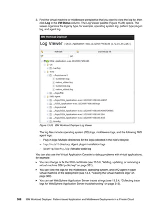 3. Find the virtual machine or middleware perspective that you want to view the log for, then
                 click Log in the VM Status column. The Log Viewer palette (Figure 15-26) opens. The
                 viewer organizes the logs by type, for example, operating system log, pattern type plug-in
                 log, and agent log.




                 Figure 15-26 IBM Workload Deployer Log Viewer

                 The log files include operating system (OS) logs, middleware logs, and the following IWD
                 agent logs:
                  – Plug-in logs: Multiple directories for the logs collected in the role’s lifecycle
                  – logs/install directory: Agent plug-in installation logs
                  – /0config/0config.log: Activator code log

              You can also use the Virtual Application Console to debug problems with virtual applications,
              for example:
                 You can change or fix the SSH certificate (see 13.5.6, “Adding, updating, or removing a
                 virtual machine SSH public key” on page 321).
                 You can view the logs for the middleware, operating system, and IWD agent in each
                 virtual machine in the deployment (see 13.4, “Viewing the virtual machine logs” on
                 page 309)
                 You can set WebSphere Application Server traces strings (see 13.5.4, “Collecting trace
                 logs for WebSphere Application Server troubleshooting” on page 315).




368   IBM Workload Deployer: Pattern-based Application and Middleware Deployments in a Private Cloud
 