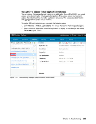 Using SSH to access virtual application instances
                You can access the deployed virtual machines by adding the Secure Shell (SSH) key-based
                access when deploying the virtual application pattern. This access allows you to directly
                access the virtual machine where the application is running. This access can be critical in
                debugging problems on the virtual machine.

                To enable SSH during deployment, complete the following steps:
                1. Click Patterns  Virtual Applications. The Virtual Application Patterns palette opens.
                2. Select the virtual application pattern that you want to deploy. In this example, we select
                   OSGiEBA (Figure 15-27).




Figure 15-27 IBM Workload Deployer OSGi application pattern review




                                                                              Chapter 15. Troubleshooting   369
 