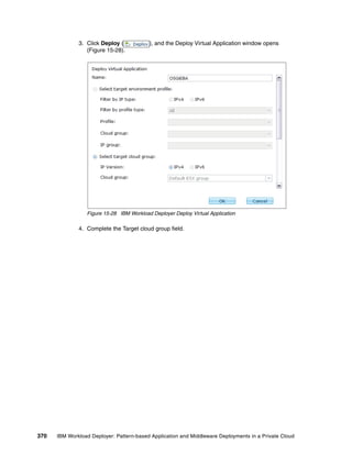 3. Click Deploy (           ), and the Deploy Virtual Application window opens
                 (Figure 15-28).




                 Figure 15-28 IBM Workload Deployer Deploy Virtual Application

              4. Complete the Target cloud group field.




370   IBM Workload Deployer: Pattern-based Application and Middleware Deployments in a Private Cloud
 