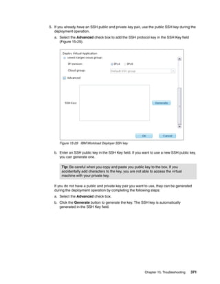5. If you already have an SSH public and private key pair, use the public SSH key during the
   deployment operation.
   a. Select the Advanced check box to add the SSH protocol key in the SSH Key field
      (Figure 15-29).




      Figure 15-29 IBM Workload Deployer SSH key

   b. Enter an SSH public key in the SSH Key field. If you want to use a new SSH public key,
      you can generate one.

       Tip: Be careful when you copy and paste you public key to the box. If you
       accidentally add characters to the key, you are not able to access the virtual
       machine with your private key.

   If you do not have a public and private key pair you want to use, they can be generated
   during the deployment operation by completing the following steps:
   a. Select the Advanced check box.
   b. Click the Generate button to generate the key. The SSH key is automatically
      generated in the SSH Key field.




                                                             Chapter 15. Troubleshooting   371
 