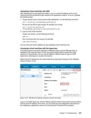Accessing virtual machines with SSH
After deploying the virtual application pattern, you can use the IP address of the virtual
machines and the private key to gain access to the application artifacts. To do so, complete
the following steps:
1. To gain access to your virtual machine after deployment, run the following command:
   ssh -i id_rsa.txt virtuser@<your_workload_ip>
   Or you can use SCP to gain access, for example, by running:
   scp -i id_rsa.txt myfiles.txt
   virtuser@<your_workload_ip>:/[location]/myfile.txt
2. Log on to the virtual machine.
   To gain root access, run the following command:
   sudo su -
   Run a command with root access, for example:
   sudo /sbin/ifconfig

You can view and monitor statistics for your deployed virtual machines now.

Accessing virtual machines with the hypervisor
If something goes wrong when deploying a database pattern and the Manage button is
disabled for the instance (Figure 15-32), you cannot enable SSH to access the virtual
machine to check log files. You can use the VMware vSphere Client to log on to ESX
hypervisors, allowing you to access the machine.

Determine the IP address for the virtual machine by opening the window for the database
instance (Figure 15-32).




Figure 15-32 IBM Workload Deployer database instance information

Log on to the ESX hypervisor with the VMware vSphere Client and locate the virtual machine
with the same IP address. From there, you can locate log and configuration information for
the middleware, applications, and so on, and view them to determine the problem.




                                                              Chapter 15. Troubleshooting   373
 