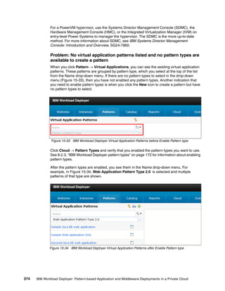 For a PowerVM hypervisor, use the Systems Director Management Console (SDMC), the
              Hardware Management Console (HMC), or the Integrated Virtualization Manager (IVM) on
              entry-level Power Systems to manager the hypervisor. The SDMC is the more up-to-date
              method. For more information about SDMC, see IBM Systems Director Management
              Console: Introduction and Overview, SG24-7860.

              Problem: No virtual application patterns listed and no pattern types are
              available to create a pattern
              When you click Pattern  Virtual Applications, you can see the existing virtual application
              patterns. These patterns are grouped by pattern type, which you select at the top of the list
              from the Name drop-down menu. If there are no pattern types to select in the drop-down
              menu (Figure 15-33), then you have not enabled any pattern types. Another indication that
              you need to enable pattern types is when you click the New icon to create a pattern but have
              no pattern types to select.




               Figure 15-33 IBM Workload Deployer Virtual Application Patterns before Enable Pattern type

              Click Cloud  Pattern Types and verify that you enabled the pattern types you want to use.
              See 8.2.3, “IBM Workload Deployer pattern types” on page 172 for information about enabling
              pattern types.

              After the pattern types are enabled, you see them in the Name drop-down menu. For
              example, in Figure 15-34, Web Application Pattern Type 2.0 is selected and multiple
              patterns of that type are shown.




              Figure 15-34 IBM Workload Deployer Virtual Application Patterns after Enable Pattern type




374   IBM Workload Deployer: Pattern-based Application and Middleware Deployments in a Private Cloud
 