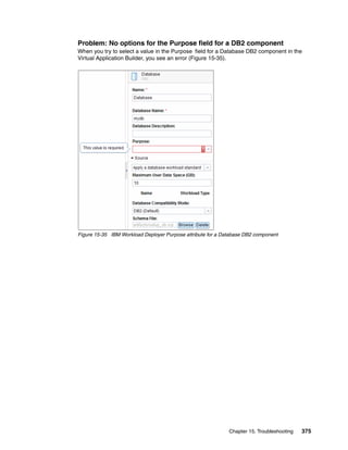 Problem: No options for the Purpose field for a DB2 component
When you try to select a value in the Purpose field for a Database DB2 component in the
Virtual Application Builder, you see an error (Figure 15-35).




Figure 15-35 IBM Workload Deployer Purpose attribute for a Database DB2 component




                                                             Chapter 15. Troubleshooting   375
 