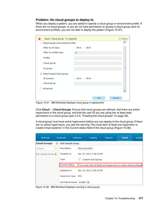 Problem: No cloud groups to deploy to
When you deploy a pattern, you are asked to specify a cloud group or environment profile. If
there are no cloud groups, or you do not have permission to access a cloud group (and no
environment profiles), you are not able to deploy the pattern (Figure 15-37).




Figure 15-37 IBM Workload Deployer cloud group in deployment

Click Cloud  Cloud Groups. Ensure that cloud groups are defined, that there are active
hypervisors in the cloud group, and that the user ID you are using has at least read
permission to a cloud group (see 2.3.3, “Creating the cloud groups” on page 39).

A cloud group must have active hypervisors before you can deploy to the cloud group. If there
are no active hypervisors, you see the warning “You must start at least one hypervisor to
create virtual systems” in the Current status field of the cloud group (Figure 15-38).




Figure 15-38 IBM Workload Deployer warning in cloud group



                                                               Chapter 15. Troubleshooting   377
 