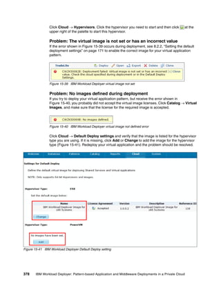 Click Cloud  Hypervisors. Click the hypervisor you need to start and then click      at the
                upper right of the palette to start this hypervisor.

                Problem: The virtual image is not set or has an incorrect value
                If the error shown in Figure 15-39 occurs during deployment, see 8.2.2, “Setting the default
                deployment settings” on page 171 to enable the correct image for your virtual application
                pattern.




                Figure 15-39 IBM Workload Deployer virtual image not set


                Problem: No images defined during deployment
                If you try to deploy your virtual application pattern, but receive the error shown in
                Figure 15-40, you probably did not accept the virtual image licenses. Click Catalog  Virtual
                Images, and make sure that the license for the required image is accepted.




                Figure 15-40 IBM Workload Deployer virtual image not defined error

                Click Cloud  Default Deploy settings and verify that the image is listed for the hypervisor
                type you are using. If it is missing, click Add or Change to add the image for the hypervisor
                type (Figure 15-41). Redeploy your virtual application and the problem should be resolved.




Figure 15-41 IBM Workload Deployer Default Deploy setting




378     IBM Workload Deployer: Pattern-based Application and Middleware Deployments in a Private Cloud
 