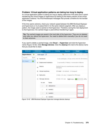 Problem: Virtual application patterns are taking too long to deploy
If a virtual application pattern is taking too long to deploy, determine if the extra time is spent
transferring the virtual images to hypervisors by looking at the History section of the virtual
application instance. You find timestamped messages that provide a timeline for the transfer
of the images.

If the time seems extreme, check your network speed between the IBM Workload Deployer
and hypervisors or try to place them in to the same network segment. After you deploy a
pattern, the image used is cached on that hypervisor. Therefore, during the next deployment
to that hypervisor, the cached image is used without transferring it again.

 Tip: The cached images are saved in the hard disk of the hypervisor. They are not deleted
 even after you reboot the hypervisor. You need to delete them manually if you do not need
 to them anymore.

If you want to delete a cached image, click Cloud  Hypervisor and click the hypervisor
name (Figure 15-42). Click Storage devices. Click the cleanup link next to the device name
that you would like to clean.




Figure 15-42 IBM Workload Deployer hypervisor storage devices cleanup




                                                                Chapter 15. Troubleshooting    379
 