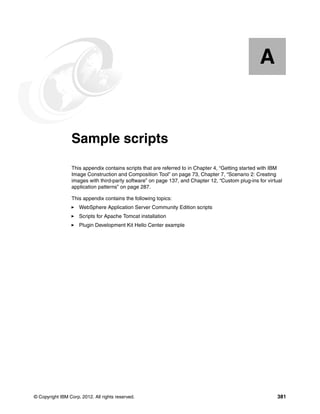 A


  Appendix A.    Sample scripts
                 This appendix contains scripts that are referred to in Chapter 4, “Getting started with IBM
                 Image Construction and Composition Tool” on page 73, Chapter 7, “Scenario 2: Creating
                 images with third-party software” on page 137, and Chapter 12, “Custom plug-ins for virtual
                 application patterns” on page 287.

                 This appendix contains the following topics:
                     WebSphere Application Server Community Edition scripts
                     Scripts for Apache Tomcat installation
                     Plugin Development Kit Hello Center example




© Copyright IBM Corp. 2012. All rights reserved.                                                         381
 