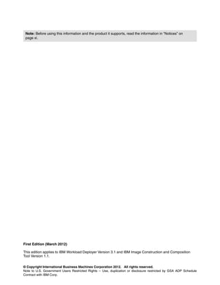 Note: Before using this information and the product it supports, read the information in “Notices” on
 page xi.




First Edition (March 2012)

This edition applies to IBM Workload Deployer Version 3.1 and IBM Image Construction and Composition
Tool Version 1.1.


© Copyright International Business Machines Corporation 2012. All rights reserved.
Note to U.S. Government Users Restricted Rights -- Use, duplication or disclosure restricted by GSA ADP Schedule
Contract with IBM Corp.
 