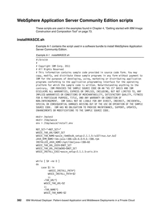 WebSphere Application Server Community Edition scripts
              These scripts are used in the examples found in Chapter 4, “Getting started with IBM Image
              Construction and Composition Tool” on page 73.


installWASCE.sh
              Example A-1 contains the script used in a software bundle to install WebSphere Application
              Server Community Edition.

              Example A-1 installWASCE.sh
              #!/bin/sh
              #
              # Copyright IBM Corp. 2011
              # All Rights Reserved
              # This information contains sample code provided in source code form. You may
              copy, modify, and distribute these sample programs in any form without payment to
              IBM for the purposes of developing, using, marketing or distributing application
              programs conforming to the application programming interface for the operating
              platform for which the sample code is written. Notwithstanding anything to the
              contrary, IBM PROVIDES THE SAMPLE SOURCE CODE ON AN "AS IS" BASIS AND IBM
              DISCLAIMS ALL WARRANTIES, EXPRESS OR IMPLIED, INCLUDING, BUT NOT LIMITED TO, ANY
              IMPLIED WARRANTIES OR CONDITIONS OF MERCHANTABILITY, SATISFACTORY QUALITY, FITNESS
              FOR A PARTICULAR PURPOSE, TITLE, AND ANY WARRANTY OR CONDITION OF
              NON-INFRINGEMENT. IBM SHALL NOT BE LIABLE FOR ANY DIRECT, INDIRECT, INCIDENTAL,
              SPECIAL OR CONSEQUENTIAL DAMAGES ARISING OUT OF THE USE OR OPERATION OF THE SAMPLE
              SOURCE CODE. IBM HAS NO OBLIGATION TO PROVIDE MAINTENANCE, SUPPORT, UPDATES,
              ENHANCEMENTS OR MODIFICATIONS TO THE SAMPLE SOURCE CODE.

              mkdir /mytest
              mkdir /tmp/wasce
              env > /tmp/wasce/install.env

              NOT_SET="<NOT_SET>"
              WASCE_TAR_URL=$NOT_SET
              WASCE_TAR_NAME=wasce_ibm60sdk_setup-2.1.1.5-ia32linux.tar.bz2
              JAVA_RPM_NAME=ibm-java-i386-sdk-6.0-9.0.i386.rpm
              INSTALLED_JAVA_HOME=/opt/ibm/java-i386-60
              WASCE_TAR_URL_USER=$NOT_SET
              WASCE_TAR_URL_PASSWORD=$NOT_SET
              WASCE_INSTALL_EXEC=wasce_setup-2.1.1.5-unix.bin


              while [ $# -ne 0 ]
              do
                  case $1 in
                       -WASCE_INSTALL_PATH*)
                       WASCE_INSTALL_PATH=$2
                       ;;
                    -TAR_URL*)
                    WASCE_TAR_URL=$2
                    ;;
                    -TAR_NAME*)
                    WASCE_TAR_NAME=$2

382   IBM Workload Deployer: Pattern-based Application and Middleware Deployments in a Private Cloud
 