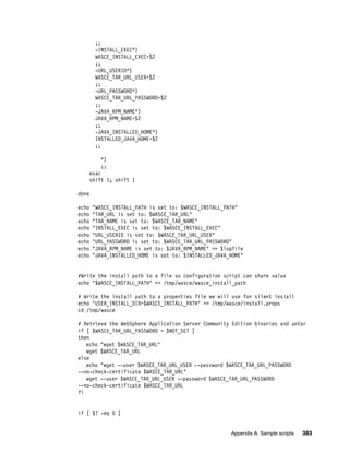 ;;
        -INSTALL_EXEC*)
        WASCE_INSTALL_EXEC=$2
        ;;
        -URL_USERID*)
        WASCE_TAR_URL_USER=$2
        ;;
        -URL_PASSWORD*)
        WASCE_TAR_URL_PASSWORD=$2
        ;;
        -JAVA_RPM_NAME*)
        JAVA_RPM_NAME=$2
        ;;
        -JAVA_INSTALLED_HOME*)
        INSTALLED_JAVA_HOME=$2
        ;;

          *)
          ;;
    esac
    shift 1; shift 1

done

echo   "WASCE_INSTALL_PATH is set to: $WASCE_INSTALL_PATH"
echo   "TAR_URL is set to: $WASCE_TAR_URL"
echo   "TAR_NAME is set to: $WASCE_TAR_NAME"
echo   "INSTALL_EXEC is set to: $WASCE_INSTALL_EXEC"
echo   "URL_USERID is set to: $WASCE_TAR_URL_USER"
echo   "URL_PASSWORD is set to: $WASCE_TAR_URL_PASSWORD"
echo   "JAVA_RPM_NAME is set to: $JAVA_RPM_NAME" >> $logfile
echo   "JAVA_INSTALLED_HOME is set to: $INSTALLED_JAVA_HOME"


#Write the install path to a file so configuration script can share value
echo "$WASCE_INSTALL_PATH" >> /tmp/wasce/wasce_install_path

# Write the install path to a properties file we will use for silent install
echo "USER_INSTALL_DIR=$WASCE_INSTALL_PATH" >> /tmp/wasce/install.props
cd /tmp/wasce

# Retrieve the WebSphere Application Server Community Edition binaries and untar
if [ $WASCE_TAR_URL_PASSWORD = $NOT_SET ]
then
   echo "wget $WASCE_TAR_URL"
   wget $WASCE_TAR_URL
else
   echo "wget --user $WASCE_TAR_URL_USER --password $WASCE_TAR_URL_PASSWORD
--no-check-certificate $WASCE_TAR_URL"
   wget --user $WASCE_TAR_URL_USER --password $WASCE_TAR_URL_PASSWORD
--no-check-certificate $WASCE_TAR_URL
fi


if [ $? -eq 0 ]


                                                       Appendix A. Sample scripts   383
 