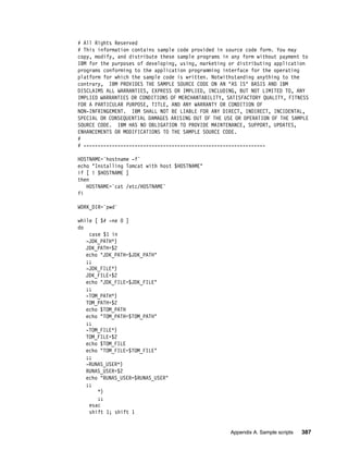 # All Rights Reserved
# This information contains sample code provided in source code form. You may
copy, modify, and distribute these sample programs in any form without payment to
IBM for the purposes of developing, using, marketing or distributing application
programs conforming to the application programming interface for the operating
platform for which the sample code is written. Notwithstanding anything to the
contrary, IBM PROVIDES THE SAMPLE SOURCE CODE ON AN "AS IS" BASIS AND IBM
DISCLAIMS ALL WARRANTIES, EXPRESS OR IMPLIED, INCLUDING, BUT NOT LIMITED TO, ANY
IMPLIED WARRANTIES OR CONDITIONS OF MERCHANTABILITY, SATISFACTORY QUALITY, FITNESS
FOR A PARTICULAR PURPOSE, TITLE, AND ANY WARRANTY OR CONDITION OF
NON-INFRINGEMENT. IBM SHALL NOT BE LIABLE FOR ANY DIRECT, INDIRECT, INCIDENTAL,
SPECIAL OR CONSEQUENTIAL DAMAGES ARISING OUT OF THE USE OR OPERATION OF THE SAMPLE
SOURCE CODE. IBM HAS NO OBLIGATION TO PROVIDE MAINTENANCE, SUPPORT, UPDATES,
ENHANCEMENTS OR MODIFICATIONS TO THE SAMPLE SOURCE CODE.
#
# ----------------------------------------------------------------

HOSTNAME=`hostname -f`
echo "Installing Tomcat with host $HOSTNAME"
if [ ! $HOSTNAME ]
then
   HOSTNAME=`cat /etc/HOSTNAME`
fi

WORK_DIR=`pwd`

while [ $# -ne 0 ]
do
    case $1 in
   -JDK_PATH*)
   JDK_PATH=$2
   echo "JDK_PATH=$JDK_PATH"
   ;;
   -JDK_FILE*)
   JDK_FILE=$2
   echo "JDK_FILE=$JDK_FILE"
   ;;
   -TOM_PATH*)
   TOM_PATH=$2
   echo $TOM_PATH
   echo "TOM_PATH=$TOM_PATH"
   ;;
   -TOM_FILE*)
   TOM_FILE=$2
   echo $TOM_FILE
   echo "TOM_FILE=$TOM_FILE"
   ;;
   -RUNAS_USER*)
   RUNAS_USER=$2
   echo "RUNAS_USER=$RUNAS_USER"
   ;;
       *)
       ;;
    esac
    shift 1; shift 1


                                                      Appendix A. Sample scripts   387
 