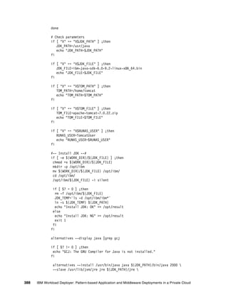 done

              # Check parameters
              if [ "X" == "X$JDK_PATH" ] ;then
                 JDK_PATH=/usr/java
                 echo "JDK_PATH=$JDK_PATH"
              fi

              if [ "X" == "X$JDK_FILE" ] ;then
                 JDK_FILE=ibm-java-sdk-6.0-9.2-linux-x86_64.bin
                 echo "JDK_FILE=$JDK_FILE"
              fi

              if [ "X" == "X$TOM_PATH" ] ;then
                 TOM_PATH=/home/tomcat
                 echo "TOM_PATH=$TOM_PATH"
              fi

              if [ "X" == "X$TOM_FILE" ] ;then
                 TOM_FILE=apache-tomcat-7.0.22.zip
                 echo "TOM_FILE=$TOM_FILE"
              fi

              if [ "X" == "X$RUNAS_USER" ] ;then
                 RUNAS_USER=TomcatUser
                 echo "RUNAS_USER=$RUNAS_USER"
              fi

              #-- Install JDK --#
              if [ -e ${WORK_DIR}/${JDK_FILE} ] ;then
               chmod +x ${WORK_DIR}/${JDK_FILE}
               mkdir -p /opt/ibm
               mv ${WORK_DIR}/${JDK_FILE} /opt/ibm/
               cd /opt/ibm/
               /opt/ibm/${JDK_FILE} -i silent

               if [ $? = 0 ] ;then
                 rm -f /opt/ibm/${JDK_FILE}
                 JDK_TEMP=`ls -d /opt/ibm/ibm*`
                 ln -s ${JDK_TEMP} ${JDK_PATH}
                 echo "Install JDK: OK" >> /opt/result
               else
                 echo "Install JDK: NG" >> /opt/result
                 exit 1
               fi
              fi

              alternatives --display java |grep gcj

              if [ $? != 0 ] ;then
               echo "GCJ: The GNU Compiler for Java is not installed."
              fi

               alternatives --install /usr/bin/java java ${JDK_PATH}/bin/java 2000 
               --slave /usr/lib/jvm/jre jre ${JDK_PATH}/jre 


388   IBM Workload Deployer: Pattern-based Application and Middleware Deployments in a Private Cloud
 