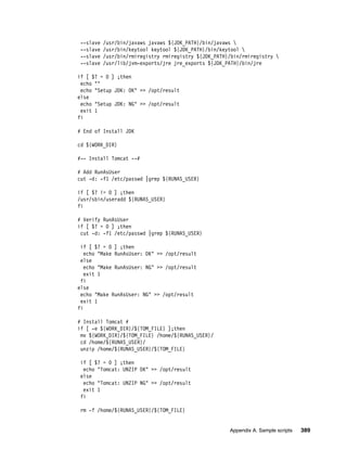 --slave   /usr/bin/javaws javaws ${JDK_PATH}/bin/javaws 
 --slave   /usr/bin/keytool keytool ${JDK_PATH}/bin/keytool 
 --slave   /usr/bin/rmiregistry rmiregistry ${JDK_PATH}/bin/rmiregistry 
 --slave   /usr/lib/jvm-exports/jre jre_exports ${JDK_PATH}/bin/jre

if [ $? = 0 ] ;then
 echo ""
 echo "Setup JDK: OK" >> /opt/result
else
 echo "Setup JDK: NG" >> /opt/result
 exit 1
fi

# End of Install JDK

cd ${WORK_DIR}

#-- Install Tomcat --#

# Add RunAsUser
cut -d: -f1 /etc/passwd |grep ${RUNAS_USER}

if [ $? != 0 ] ;then
/usr/sbin/useradd ${RUNAS_USER}
fi

# Verify RunAsUser
if [ $? = 0 ] ;then
 cut -d: -f1 /etc/passwd |grep ${RUNAS_USER}

 if [ $? = 0 ] ;then
   echo "Make RunAsUser: OK" >> /opt/result
 else
   echo "Make RunAsUser: NG" >> /opt/result
   exit 1
 fi
else
 echo "Make RunAsUser: NG" >> /opt/result
 exit 1
fi

# Install Tomcat #
if [ -e ${WORK_DIR}/${TOM_FILE} ];then
 mv ${WORK_DIR}/${TOM_FILE} /home/${RUNAS_USER}/
 cd /home/${RUNAS_USER}/
 unzip /home/${RUNAS_USER}/${TOM_FILE}

 if [ $? = 0 ] ;then
  echo "Tomcat: UNZIP OK" >> /opt/result
 else
  echo "Tomcat: UNZIP NG" >> /opt/result
  exit 1
 fi

 rm -f /home/${RUNAS_USER}/${TOM_FILE}


                                                       Appendix A. Sample scripts   389
 