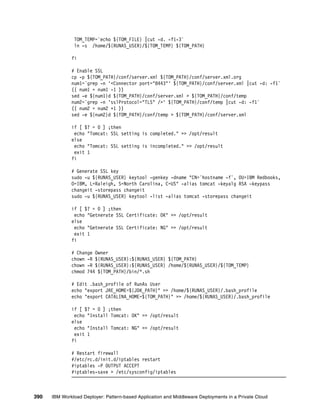 TOM_TEMP=`echo ${TOM_FILE} |cut -d. -f1-3`
               ln -s /home/${RUNAS_USER}/${TOM_TEMP} ${TOM_PATH}

              fi

              # Enable SSL
              cp -p ${TOM_PATH}/conf/server.xml ${TOM_PATH}/conf/server.xml.org
              num1=`grep -n '<Connector port="8443"' ${TOM_PATH}/conf/server.xml |cut -d: -f1`
              (( num1 = num1 -1 ))
              sed -e ${num1}d ${TOM_PATH}/conf/server.xml > ${TOM_PATH}/conf/temp
              num2=`grep -n 'sslProtocol="TLS" />' ${TOM_PATH}/conf/temp |cut -d: -f1`
              (( num2 = num2 +1 ))
              sed -e ${num2}d ${TOM_PATH}/conf/temp > ${TOM_PATH}/conf/server.xml

              if [ $? = 0 ] ;then
               echo "Tomcat: SSL setting is completed." >> /opt/result
              else
               echo "Tomcat: SSL setting is incompleted." >> /opt/result
               exit 1
              fi

              # Generate SSL key
              sudo -u ${RUNAS_USER} keytool -genkey -dname "CN=`hostname -f`, OU=IBM Redbooks,
              O=IBM, L=Raleigh, S=North Carolina, C=US" -alias tomcat -keyalg RSA -keypass
              changeit -storepass changeit
              sudo -u ${RUNAS_USER} keytool -list -alias tomcat -storepass changeit

              if [ $? = 0 ] ;then
               echo "Getnerate SSL Certificate: OK" >> /opt/result
              else
               echo "Getnerate SSL Certificate: NG" >> /opt/result
               exit 1
              fi

              # Change Owner
              chown -R ${RUNAS_USER}:${RUNAS_USER} ${TOM_PATH}
              chown -R ${RUNAS_USER}:${RUNAS_USER} /home/${RUNAS_USER}/${TOM_TEMP}
              chmod 744 ${TOM_PATH}/bin/*.sh

              # Edit .bash_profile of RunAs User
              echo "export JRE_HOME=${JDK_PATH}" >> /home/${RUNAS_USER}/.bash_profile
              echo "export CATALINA_HOME=${TOM_PATH}" >> /home/${RUNAS_USER}/.bash_profile

              if [ $? = 0 ] ;then
               echo "Install Tomcat: OK" >> /opt/result
              else
               echo "Install Tomcat: NG" >> /opt/result
               exit 1
              fi

              # Restart firewall
              #/etc/rc.d/init.d/iptables restart
              #iptables -P OUTPUT ACCEPT
              #iptables-save > /etc/sysconfig/iptables



390   IBM Workload Deployer: Pattern-based Application and Middleware Deployments in a Private Cloud
 