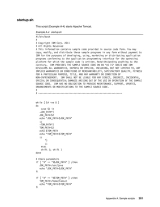 startup.sh
             This script (Example A-4) starts Apache Tomcat.

             Example A-4 startup.sh
             #!/bin/bash
             #
             # Copyright IBM Corp. 2011
             # All Rights Reserved
             # This information contains sample code provided in source code form. You may
             copy, modify, and distribute these sample programs in any form without payment to
             IBM for the purposes of developing, using, marketing or distributing application
             programs conforming to the application programming interface for the operating
             platform for which the sample code is written. Notwithstanding anything to the
             contrary, IBM PROVIDES THE SAMPLE SOURCE CODE ON AN "AS IS" BASIS AND IBM
             DISCLAIMS ALL WARRANTIES, EXPRESS OR IMPLIED, INCLUDING, BUT NOT LIMITED TO, ANY
             IMPLIED WARRANTIES OR CONDITIONS OF MERCHANTABILITY, SATISFACTORY QUALITY, FITNESS
             FOR A PARTICULAR PURPOSE, TITLE, AND ANY WARRANTY OR CONDITION OF
             NON-INFRINGEMENT. IBM SHALL NOT BE LIABLE FOR ANY DIRECT, INDIRECT, INCIDENTAL,
             SPECIAL OR CONSEQUENTIAL DAMAGES ARISING OUT OF THE USE OR OPERATION OF THE SAMPLE
             SOURCE CODE. IBM HAS NO OBLIGATION TO PROVIDE MAINTENANCE, SUPPORT, UPDATES,
             ENHANCEMENTS OR MODIFICATIONS TO THE SAMPLE SOURCE CODE.
             #
             # ----------------------------------------------------------------


             while [ $# -ne 0 ]
             do
                  case $1 in
                -JDK_PATH*)
                JDK_PATH=$2
                echo "JDK_PATH=$JDK_PATH"
                ;;
                -TOM_PATH*)
                TOM_PATH=$2
                echo $TOM_PATH
                echo "TOM_PATH=$TOM_PATH"
                ;;
                     *)
                     ;;
                  esac
                  shift 1; shift 1
             done

             # Check parameters
             if [ "X" == "X$JDK_PATH" ] ;then
                JDK_PATH=/usr/java
                echo "JDK_PATH=$JDK_PATH"
             fi

             if [ "X" == "X$TOM_PATH" ] ;then
                TOM_PATH=/home/tomcat
                echo "TOM_PATH=$TOM_PATH"
             fi



                                                                   Appendix A. Sample scripts   391
 