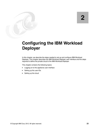 2


    Chapter 2.   Configuring the IBM Workload
                 Deployer
                 In this chapter, we describe the steps needed to set up and configure IBM Workload
                 Deployer. This chapter describes the IBM Workload Deployer user interface and the steps
                 required to define the private cloud to the IBM Workload Deployer.

                 This chapter contains the following topics:
                     Logging on to the appliance user interface
                     Setting up the user IDs
                     Setting up the cloud




© Copyright IBM Corp. 2012. All rights reserved.                                                           23
 
