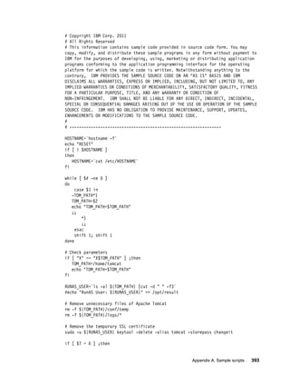 # Copyright IBM Corp. 2011
# All Rights Reserved
# This information contains sample code provided in source code form. You may
copy, modify, and distribute these sample programs in any form without payment to
IBM for the purposes of developing, using, marketing or distributing application
programs conforming to the application programming interface for the operating
platform for which the sample code is written. Notwithstanding anything to the
contrary, IBM PROVIDES THE SAMPLE SOURCE CODE ON AN "AS IS" BASIS AND IBM
DISCLAIMS ALL WARRANTIES, EXPRESS OR IMPLIED, INCLUDING, BUT NOT LIMITED TO, ANY
IMPLIED WARRANTIES OR CONDITIONS OF MERCHANTABILITY, SATISFACTORY QUALITY, FITNESS
FOR A PARTICULAR PURPOSE, TITLE, AND ANY WARRANTY OR CONDITION OF
NON-INFRINGEMENT. IBM SHALL NOT BE LIABLE FOR ANY DIRECT, INDIRECT, INCIDENTAL,
SPECIAL OR CONSEQUENTIAL DAMAGES ARISING OUT OF THE USE OR OPERATION OF THE SAMPLE
SOURCE CODE. IBM HAS NO OBLIGATION TO PROVIDE MAINTENANCE, SUPPORT, UPDATES,
ENHANCEMENTS OR MODIFICATIONS TO THE SAMPLE SOURCE CODE.
#
# ----------------------------------------------------------------

HOSTNAME=`hostname -f`
echo "RESET"
if [ ! $HOSTNAME ]
then
   HOSTNAME=`cat /etc/HOSTNAME`
fi

while [ $# -ne 0 ]
do
     case $1 in
   -TOM_PATH*)
   TOM_PATH=$2
   echo "TOM_PATH=$TOM_PATH"
   ;;
        *)
        ;;
     esac
     shift 1; shift 1
done

# Check parameters
if [ "X" == "X$TOM_PATH" ] ;then
   TOM_PATH=/home/tomcat
   echo "TOM_PATH=$TOM_PATH"
fi

RUNAS_USER=`ls -al ${TOM_PATH} |cut -d " " -f3`
#echo "RunAS User: ${RUNAS_USER}" >> /opt/result

# Remove unnecessary files of Apache Tomcat
rm -f ${TOM_PATH}/conf/temp
rm -f ${TOM_PATH}/logs/*

# Remove the temporary SSL certificate
sudo -u ${RUNAS_USER} keytool -delete -alias tomcat -storepass changeit

if [ $? = 0 ] ;then


                                                      Appendix A. Sample scripts   393
 