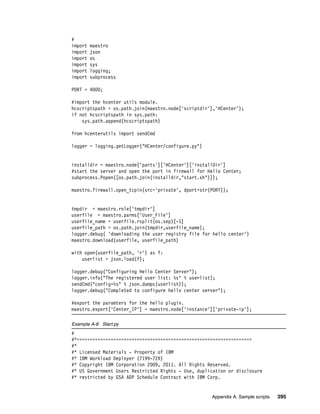 #
import   maestro
import   json
import   os
import   sys
import   logging;
import   subprocess

PORT = 4000;

#import the hcenter utils module.
hcscriptspath = os.path.join(maestro.node['scriptdir'],'HCenter');
if not hcscriptspath in sys.path:
    sys.path.append(hcscriptspath)

from hcenterutils import sendCmd

logger = logging.getLogger("HCenter/configure.py")


installdir = maestro.node['parts']['HCenter']['installDir']
#start the server and open the port in firewall for Hello Center;
subprocess.Popen([os.path.join(installdir,"start.sh")]);

maestro.firewall.open_tcpin(src='private', dport=str(PORT));


tmpdir = maestro.role['tmpdir']
userfile = maestro.parms['User_File']
userfile_name = userfile.rsplit(os.sep)[-1]
userfile_path = os.path.join(tmpdir,userfile_name);
logger.debug( 'downloading the user registry file for hello center')
maestro.download(userfile, userfile_path)

with open(userfile_path, 'r') as f:
    userlist = json.load(f);

logger.debug("Configuring Hello Center Server");
logger.info("The registered user list: %s" % userlist);
sendCmd("config=%s" % json.dumps(userlist));
logger.debug("Completed to configure hello center server");

#export the paramters for the hello plugin.
maestro.export['Center_IP'] = maestro.node['instance']['private-ip'];

Example A-8 Start.py
#
#*===================================================================
#*
#* Licensed Materials - Property of IBM
#* IBM Workload Deployer (7199-72X)
#* Copyright IBM Corporation 2009, 2011. All Rights Reserved.
#* US Government Users Restricted Rights - Use, duplication or disclosure
#* restricted by GSA ADP Schedule Contract with IBM Corp.


                                                     Appendix A. Sample scripts   395
 