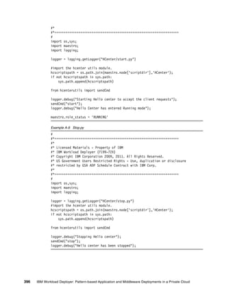 #*
              #*===================================================================
              #
              import os,sys;
              import maestro;
              import logging;

              logger = logging.getLogger("HCenter/start.py")

              #import the hcenter utils module.
              hcscriptspath = os.path.join(maestro.node['scriptdir'],'HCenter');
              if not hcscriptspath in sys.path:
                  sys.path.append(hcscriptspath)

              from hcenterutils import sendCmd

              logger.debug("Starting Hello center to accept the client requests");
              sendCmd("start");
              logger.debug("Hello Center has entered Running mode");

              maestro.role_status = 'RUNNING'

              Example A-9 Stop.py
              #
              #*===================================================================
              #*
              #* Licensed Materials - Property of IBM
              #* IBM Workload Deployer (7199-72X)
              #* Copyright IBM Corporation 2009, 2011. All Rights Reserved.
              #* US Government Users Restricted Rights - Use, duplication or disclosure
              #* restricted by GSA ADP Schedule Contract with IBM Corp.
              #*
              #*===================================================================
              #
              import os,sys;
              import maestro;
              import logging;

              logger = logging.getLogger("HCenter/stop.py")
              #import the hcenter utils module.
              hcscriptspath = os.path.join(maestro.node['scriptdir'],'HCenter');
              if not hcscriptspath in sys.path:
                  sys.path.append(hcscriptspath)

              from hcenterutils import sendCmd

              logger.debug("Stopping Hello center");
              sendCmd("stop");
              logger.debug("Hello center has been stopped");




396   IBM Workload Deployer: Pattern-based Application and Middleware Deployments in a Private Cloud
 