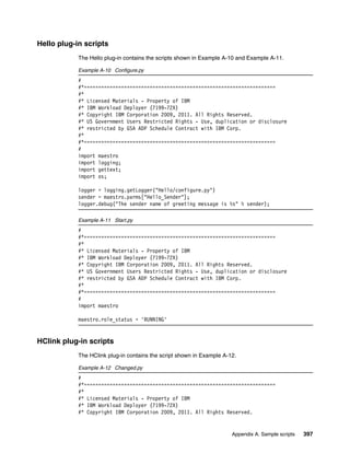 Hello plug-in scripts
            The Hello plug-in contains the scripts shown in Example A-10 and Example A-11.

            Example A-10 Configure.py
            #
            #*===================================================================
            #*
            #* Licensed Materials - Property of IBM
            #* IBM Workload Deployer (7199-72X)
            #* Copyright IBM Corporation 2009, 2011. All Rights Reserved.
            #* US Government Users Restricted Rights - Use, duplication or disclosure
            #* restricted by GSA ADP Schedule Contract with IBM Corp.
            #*
            #*===================================================================
            #
            import maestro
            import logging;
            import gettext;
            import os;

            logger = logging.getLogger("Hello/configure.py")
            sender = maestro.parms["Hello_Sender"];
            logger.debug("The sender name of greeting message is %s" % sender);

            Example A-11 Start.py
            #
            #*===================================================================
            #*
            #* Licensed Materials - Property of IBM
            #* IBM Workload Deployer (7199-72X)
            #* Copyright IBM Corporation 2009, 2011. All Rights Reserved.
            #* US Government Users Restricted Rights - Use, duplication or disclosure
            #* restricted by GSA ADP Schedule Contract with IBM Corp.
            #*
            #*===================================================================
            #
            import maestro

            maestro.role_status = 'RUNNING'


HClink plug-in scripts
            The HClink plug-in contains the script shown in Example A-12.

            Example A-12 Changed.py
            #
            #*===================================================================
            #*
            #* Licensed Materials - Property of IBM
            #* IBM Workload Deployer (7199-72X)
            #* Copyright IBM Corporation 2009, 2011. All Rights Reserved.


                                                                       Appendix A. Sample scripts   397
 