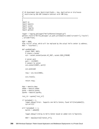 #* US Government Users Restricted Rights - Use, duplication or disclosure
              #* restricted by GSA ADP Schedule Contract with IBM Corp.
              #*
              #*===================================================================
              #
              import os
              import maestro
              import socket
              import logging
              import gettext

              logger = logging.getLogger("Hello/HCenter/changed.py")
              gettext.install('HClink_messages',os.path.join(maestro.node['scriptdir'],'locale')
              , unicode=True);

              PORT = 4000;
              #The initial value, which will be replaced by the actual hello center ip address.
              HOST = 'localhost';

              def sendCmd(cmd):
                  global PORT, HOST;
                  # create a socket
                  sck = socket.socket(socket.AF_INET, socket.SOCK_STREAM)

                   # server port
                   port = int(PORT)
                   # connect to server
                   sck.connect((HOST, port))

                   sck.send(cmd)

                   resp = sck.recv(1000);

                   sck.close();

                   return resp;


              deps = maestro.deps
              added = maestro.added
              parms = maestro.parms;
              xparms = maestro.xparms;

              inst_id = xparms['inst_id']

              if len(added) > 1:
                  logger.debug('Error:      Supports one Hello Center; found %d'%(len(added)));
                  sys.exit(1)

              elif len(added) == 1:
                  myrole = added[0]

                   logger.debug('Linking to Hello Center based on added role %s'%myrole);

                   HOST = deps[myrole]['Center_IP'];


398   IBM Workload Deployer: Pattern-based Application and Middleware Deployments in a Private Cloud
 