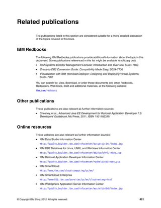Related publications

                 The publications listed in this section are considered suitable for a more detailed discussion
                 of the topics covered in this book.



IBM Redbooks
                 The following IBM Redbooks publications provide additional information about the topic in this
                 document. Some publications referenced in this list might be available in softcopy only.
                     IBM Systems Director Management Console: Introduction and Overview, SG24-7860
                     Oracle to DB2 Conversion Guide: Compatibility Made Easy, SG24-7736
                     Virtualization with IBM Workload Deployer: Designing and Deploying Virtual Systems,
                     SG24-7967

                 You can search for, view, download, or order these documents and other Redbooks,
                 Redpapers, Web Docs, draft and additional materials, at the following website:
                 ibm.com/redbooks



Other publications
                 These publications are also relevant as further information sources:
                     Chesney, et al., Advanced Java EE Development for Rational Application Developer 7.5:
                     Developers' Guidebook, Mc Press, 2011, ISBN 1931182310



Online resources
                 These websites are also relevant as further information sources:
                     IBM Data Studio Information Center
                     http://publib.boulder.ibm.com/infocenter/dstudio/v3r1/index.jsp
                     IBM DB2 Database for Linux, UNIX, and Windows Information Center
                     http://publib.boulder.ibm.com/infocenter/db2luw/v9r7/index.jsp
                     IBM Rational Application Developer Information Center
                     http://publib.boulder.ibm.com/infocenter/radhelp/v8/index.jsp
                     IBM SmartCloud
                     http://www.ibm.com/cloud-computing/us/en/
                     IBM SmartCloud Enterprise
                     http://www-935.ibm.com/services/us/en/cloud-enterprise/
                     IBM WebSphere Application Server Information Center
                     http://publib.boulder.ibm.com/infocenter/wasinfo/v8r0/index.jsp



© Copyright IBM Corp. 2012. All rights reserved.                                                            401
 