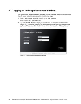 2.1 Logging on to the appliance user interface
              The configuration of the appliance is done with the user interface, which you must log on to
              first. To log on to the interface, complete the following steps:
              1. Open a web browser, and enter the URL of the user interface:
                  https://appliance_hostname/login
              2. Log on to the IBM Workload Deployer user interface as an appliance administrator
                 (Figure 2-1). Initially, use cbadmin, the default administrative user that comes with the
                 appliance. The password for cbadmin is set during the installation of the appliance.




                  Figure 2-1 IBM Workload Deployer login window




24   IBM Workload Deployer: Pattern-based Application and Middleware Deployments in a Private Cloud
 