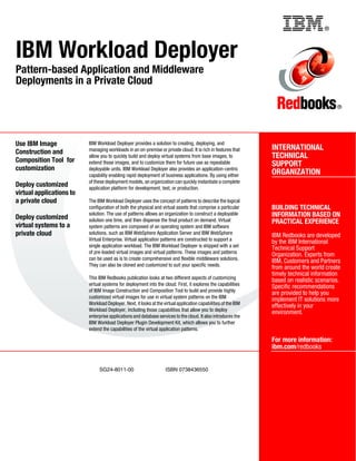 Back cover                                                        ®



IBM Workload Deployer
Pattern-based Application and Middleware
Deployments in a Private Cloud

                                                                                                                                            ®




Use IBM Image             IBM Workload Deployer provides a solution to creating, deploying, and
                          managing workloads in an on-premise or private cloud. It is rich in features that      INTERNATIONAL
Construction and
                          allow you to quickly build and deploy virtual systems from base images, to             TECHNICAL
Composition Tool for      extend those images, and to customize them for future use as repeatable                SUPPORT
customization             deployable units. IBM Workload Deployer also provides an application-centric
                          capability enabling rapid deployment of business applications. By using either         ORGANIZATION
                          of these deployment models, an organization can quickly instantiate a complete
Deploy customized         application platform for development, test, or production.
virtual applications to
a private cloud           The IBM Workload Deployer uses the concept of patterns to describe the logical
                          configuration of both the physical and virtual assets that comprise a particular       BUILDING TECHNICAL
                          solution. The use of patterns allows an organization to construct a deployable         INFORMATION BASED ON
Deploy customized         solution one time, and then dispense the final product on demand. Virtual              PRACTICAL EXPERIENCE
virtual systems to a      system patterns are composed of an operating system and IBM software
private cloud             solutions, such as IBM WebSphere Application Server and IBM WebSphere
                                                                                                                 IBM Redbooks are developed
                          Virtual Enterprise. Virtual application patterns are constructed to support a
                                                                                                                 by the IBM International
                          single application workload. The IBM Workload Deployer is shipped with a set
                                                                                                                 Technical Support
                          of pre-loaded virtual images and virtual patterns. These images and patterns
                                                                                                                 Organization. Experts from
                          can be used as is to create comprehensive and flexible middleware solutions.
                                                                                                                 IBM, Customers and Partners
                          They can also be cloned and customized to suit your specific needs.
                                                                                                                 from around the world create
                                                                                                                 timely technical information
                          This IBM Redbooks publication looks at two different aspects of customizing
                                                                                                                 based on realistic scenarios.
                          virtual systems for deployment into the cloud. First, it explores the capabilities
                                                                                                                 Specific recommendations
                          of IBM Image Construction and Composition Tool to build and provide highly
                                                                                                                 are provided to help you
                          customized virtual images for use in virtual system patterns on the IBM
                                                                                                                 implement IT solutions more
                          Workload Deployer. Next, it looks at the virtual application capabilities of the IBM
                                                                                                                 effectively in your
                          Workload Deployer, including those capabilities that allow you to deploy
                                                                                                                 environment.
                          enterprise applications and database services to the cloud. It also introduces the
                          IBM Workload Deployer Plugin Development Kit, which allows you to further
                          extend the capabilities of the virtual application patterns.

                                                                                                                 For more information:
                                                                                                                 ibm.com/redbooks


                               SG24-8011-00                         ISBN 0738436550
 