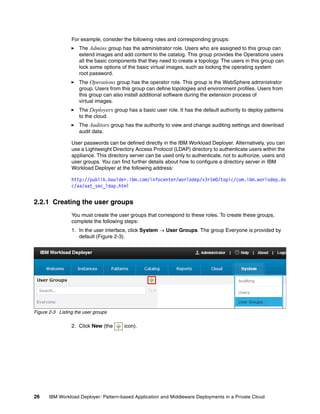 For example, consider the following roles and corresponding groups:
                     The Admins group has the administrator role. Users who are assigned to this group can
                     extend images and add content to the catalog. This group provides the Operations users
                     all the basic components that they need to create a topology. The users in this group can
                     lock some options of the basic virtual images, such as locking the operating system
                     root password.
                     The Operations group has the operator role. This group is the WebSphere administrator
                     group. Users from this group can define topologies and environment profiles. Users from
                     this group can also install additional software during the extension process of
                     virtual images.
                     The Deployers group has a basic user role. It has the default authority to deploy patterns
                     to the cloud.
                     The Auditors group has the authority to view and change auditing settings and download
                     audit data.

                 User passwords can be defined directly in the IBM Workload Deployer. Alternatively, you can
                 use a Lightweight Directory Access Protocol (LDAP) directory to authenticate users within the
                 appliance. This directory server can be used only to authenticate, not to authorize, users and
                 user groups. You can find further details about how to configure a directory server in IBM
                 Workload Deployer at the following address:

                 http://publib.boulder.ibm.com/infocenter/worlodep/v3r1m0/topic/com.ibm.worlodep.do
                 c/aa/aat_sec_ldap.html


2.2.1 Creating the user groups
                 You must create the user groups that correspond to these roles. To create these groups,
                 complete the following steps:
                 1. In the user interface, click System  User Groups. The group Everyone is provided by
                    default (Figure 2-3).




Figure 2-3 Listing the user groups

                 2. Click New (the      icon).




26    IBM Workload Deployer: Pattern-based Application and Middleware Deployments in a Private Cloud
 