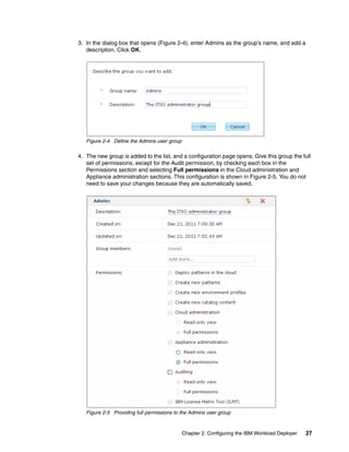 3. In the dialog box that opens (Figure 2-4), enter Admins as the group’s name, and add a
   description. Click OK.




   Figure 2-4 Define the Admins user group

4. The new group is added to the list, and a configuration page opens. Give this group the full
   set of permissions, except for the Audit permission, by checking each box in the
   Permissions section and selecting Full permissions in the Cloud administration and
   Appliance administration sections. This configuration is shown in Figure 2-5. You do not
   need to save your changes because they are automatically saved.




   Figure 2-5 Providing full permissions to the Admins user group



                                             Chapter 2. Configuring the IBM Workload Deployer   27
 