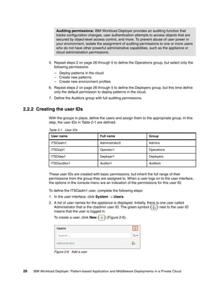 Auditing permissions: IBM Workload Deployer provides an auditing function that
                   tracks configuration changes, user authentication attempts to access objects that are
                   secured by object-level access control, and more. To prevent abuse of user power in
                   your environment, isolate the assignment of auditing permissions to one or more users
                   who do not have other powerful administrative capabilities, such as the appliance or
                   cloud administration permissions.

              5. Repeat steps 2 on page 26 through 5 to define the Operations group, but select only the
                 following permissions:
                  – Deploy patterns in the cloud
                  – Create new patterns
                  – Create new environment profiles
              6. Repeat steps 2 on page 26 through 5 to define the Deployers group, but this time define
                 only the default permission to deploy patterns in the cloud.
              7. Define the Auditors group with full auditing permissions.


2.2.2 Creating the user IDs
              With the groups in place, define the users and assign them to the appropriate group. In this
              step, the user IDs in Table 2-1 are defined.

              Table 2-1 User IDs
                User name                         Full name                       Group

                ITSOadm1                          Administrator2                  Admins

                ITSOopt1                          Operator1                       Operations

                ITSOdep1                          Deployer1                       Deployers

                ITSOauditor1                      Auditor1                        Auditors


              These user IDs are created with basic permissions, but inherit the full range of their
              permissions from the group they are assigned to. When a user logs on to the user interface,
              the options in the console menu are an indication of the permissions for this user ID.

              To define the ITSOadm1 user, complete the following steps:
              1. In the user interface, click System  Users.
              2. A list of user names for the appliance is displayed. Initially, there is one user called
                 Administrator that is the cbadmin user ID. The green symbol (          ) next to the user ID
                 means that the user is logged in.
                  To create a user, click New (      ) (Figure 2-6).




                  Figure 2-6 Add a user




28   IBM Workload Deployer: Pattern-based Application and Middleware Deployments in a Private Cloud
 